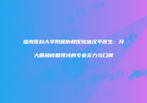 福州医科大学附属协和医院施汉平医生：开大眼角修复领域的专业实力与口碑