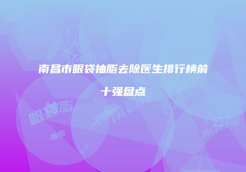 南昌市眼袋抽脂去除医生排行榜前十强盘点
