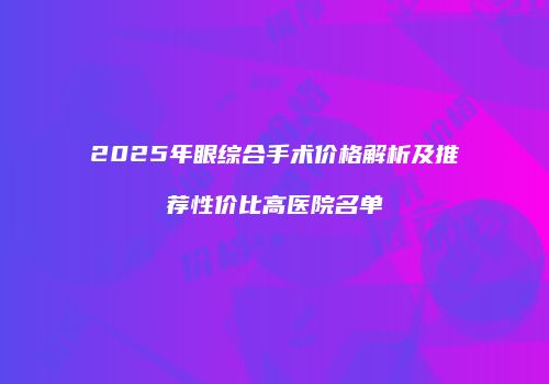 2025年眼综合手术价格解析及推荐性价比高医院名单