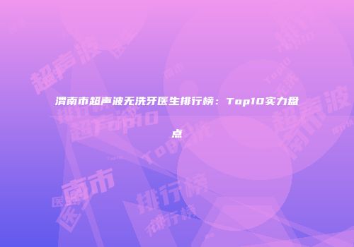 渭南市超声波无洗牙医生排行榜：Top10实力盘点
