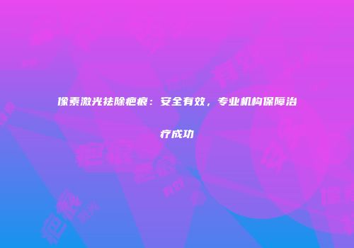 像素激光祛除疤痕：安全有效，专业机构保障治疗成功