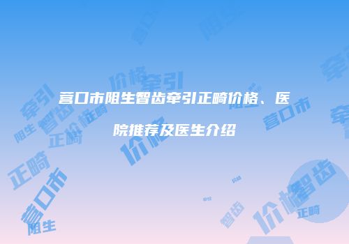 营口市阻生智齿牵引正畸价格、医院推荐及医生介绍