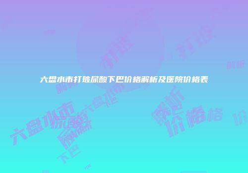 六盘水市打玻尿酸下巴价格解析及医院价格表