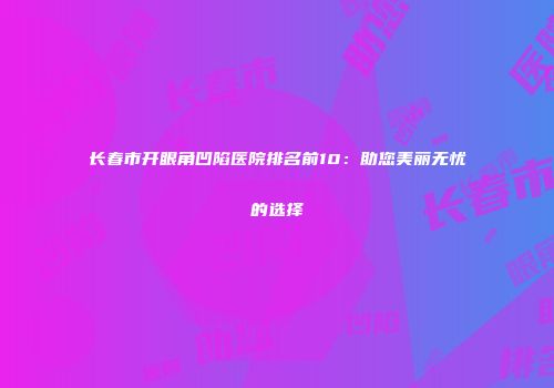 长春市开眼角凹陷医院排名前10：助您美丽无忧的选择