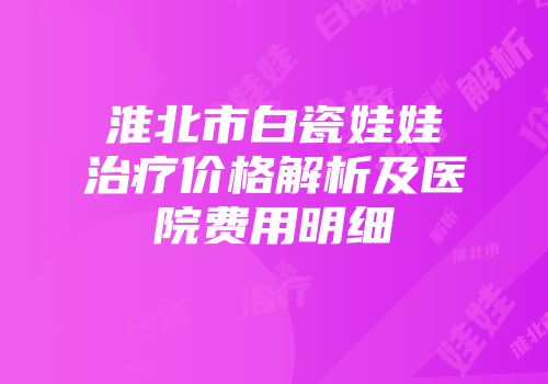 淮北市白瓷娃娃治疗价格解析及医院费用明细