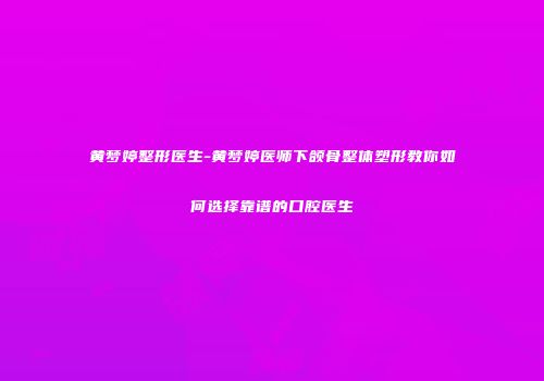 黄梦婷整形医生-黄梦婷医师下颌骨整体塑形教你如何选择靠谱的口腔医生