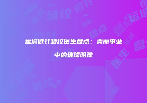 运城微针皱纹医生盘点：美丽事业中的璀璨明珠