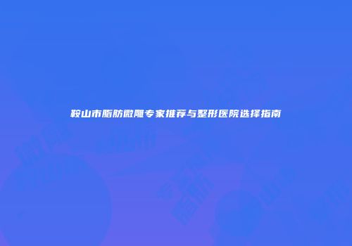 鞍山市脂肪微雕专家推荐与整形医院选择指南