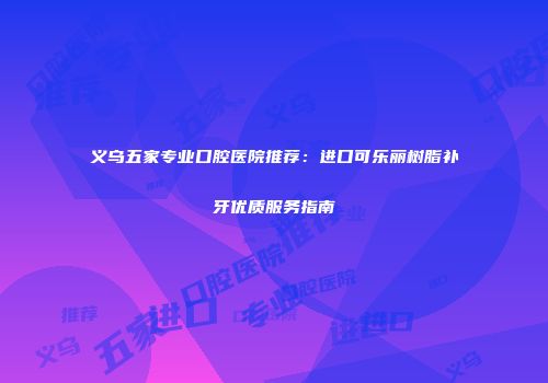 义乌五家专业口腔医院推荐：进口可乐丽树脂补牙优质服务指南