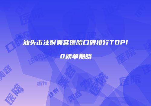 汕头市注射美容医院口碑排行TOP10榜单揭晓