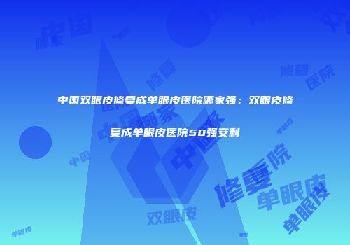 中国双眼皮修复成单眼皮医院哪家强：双眼皮修复成单眼皮医院50强安利