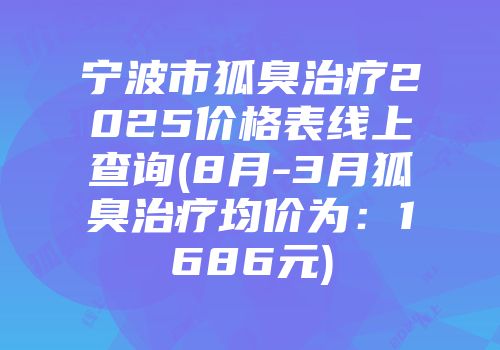 宁波市狐臭治疗2025价格表线上查询(8月-3月狐臭治疗均价为：1686元)