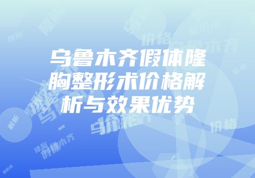 乌鲁木齐假体隆胸整形术价格解析与效果优势