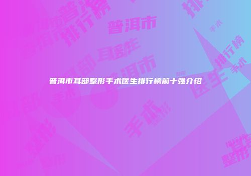 普洱市耳部整形手术医生排行榜前十强介绍