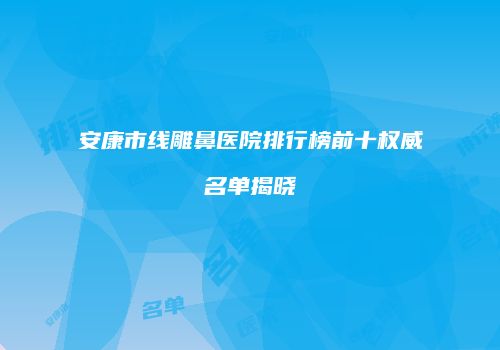 安康市线雕鼻医院排行榜前十权威名单揭晓