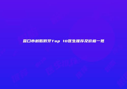 营口市树脂假牙Top 10医生推荐及价格一览