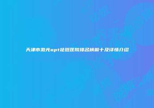 天津市激光opt祛斑医院排名榜前十及详情介绍