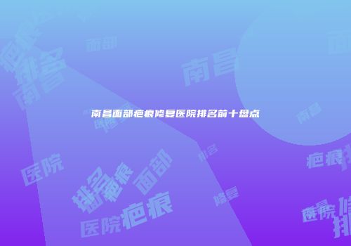 南昌面部疤痕修复医院排名前十盘点