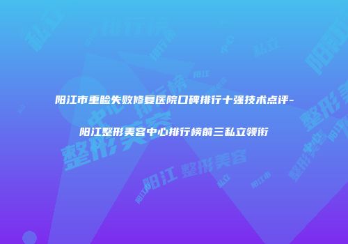 阳江市重睑失败修复医院口碑排行十强技术点评-阳江整形美容中心排行榜前三私立领衔