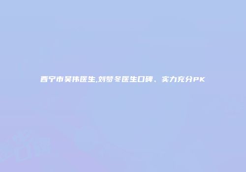 西宁市吴伟医生,刘梦冬医生口碑、实力充分PK