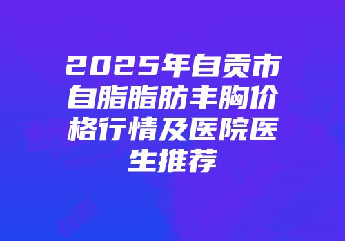 2025年自贡市自脂脂肪丰胸价格行情及医院医生推荐