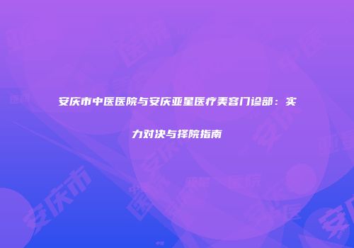 安庆市中医医院与安庆亚星医疗美容门诊部：实力对决与择院指南