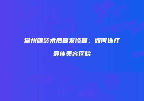 常州眼袋术后复发修复：如何选择最佳美容医院