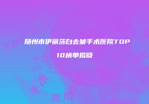 随州市伊丽莎白去皱手术医院TOP10榜单揭晓