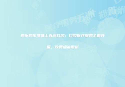 郑州郑东洁雅士五洲口腔：口腔医疗服务全面升级，收费标准解析