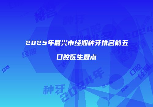 2025年嘉兴市经期种牙排名前五口腔医生盘点