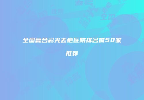 全国复合彩光去疤医院排名前50家推荐