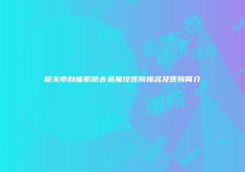 韶关市自体脂肪去鱼尾纹医院排名及医院简介