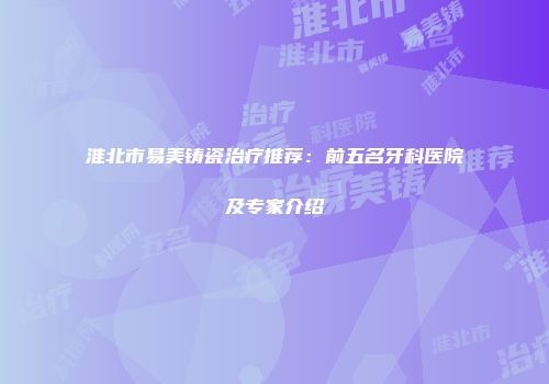 淮北市易美铸瓷治疗推荐：前五名牙科医院及专家介绍