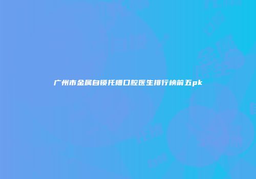 广州市金属自锁托槽口腔医生排行榜前五pk