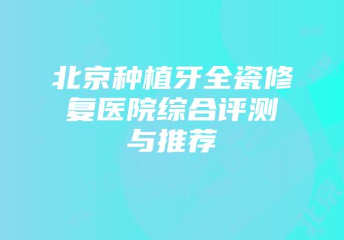 北京种植牙全瓷修复医院综合评测与推荐
