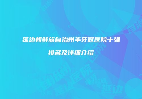 延边朝鲜族自治州半牙冠医院十强排名及详细介绍