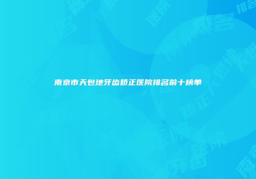南京市天包地牙齿矫正医院排名前十榜单