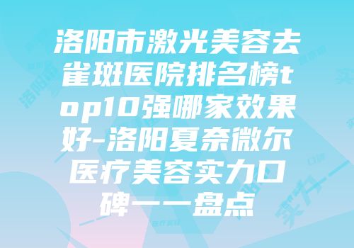 洛阳市激光美容去雀斑医院排名榜top10强哪家效果好-洛阳夏奈微尔医疗美容实力口碑一一盘点