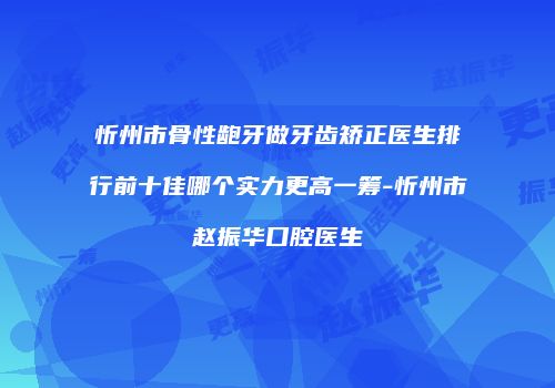 忻州市骨性龅牙做牙齿矫正医生排行前十佳哪个实力更高一筹-忻州市赵振华口腔医生