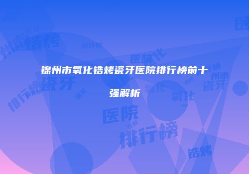 锦州市氧化锆烤瓷牙医院排行榜前十强解析