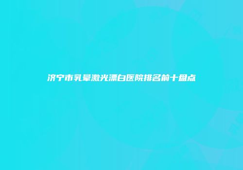 济宁市乳晕激光漂白医院排名前十盘点