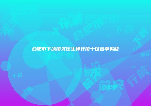 合肥市下颌前突医生排行前十位名单揭晓