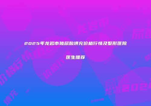 2025年龙岩市玻尿酸填充价格行情及整形医院医生推荐