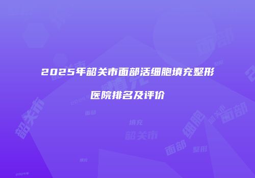 2025年韶关市面部活细胞填充整形医院排名及评价