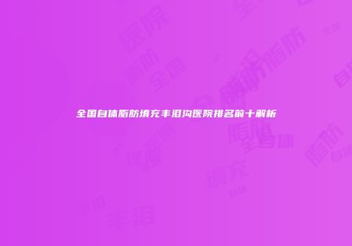 全国自体脂肪填充丰泪沟医院排名前十解析