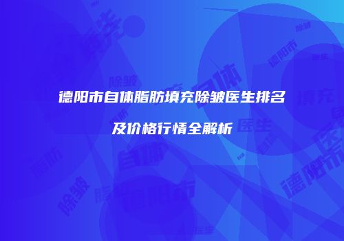 德阳市自体脂肪填充除皱医生排名及价格行情全解析