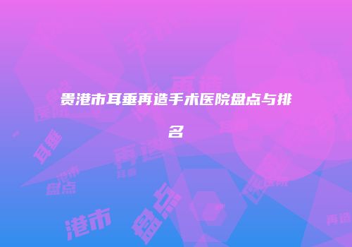 贵港市耳垂再造手术医院盘点与排名
