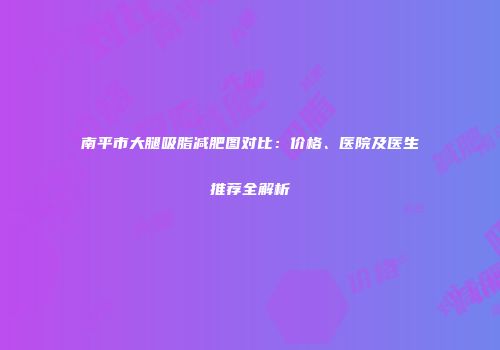 南平市大腿吸脂减肥图对比：价格、医院及医生推荐全解析