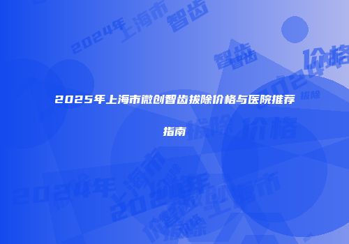 2025年上海市微创智齿拔除价格与医院推荐指南