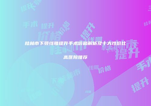 桂林市下颚线雕提升手术价格解析及十大性价比高医院推荐